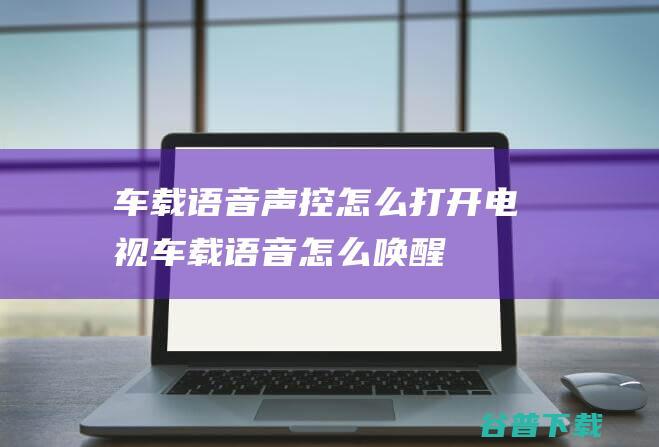 车载语音声控怎么打开电视车载语音怎么唤醒