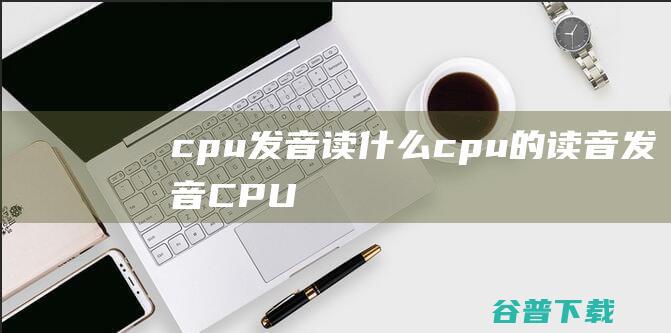 cpu发音读什么，cpu的读音发音-CPU