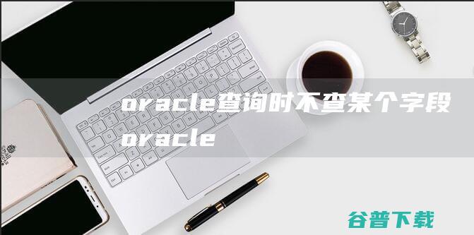 oracle查询时不查某个字段，oracle怎么查询字段中不包含一个字符串-Oracle