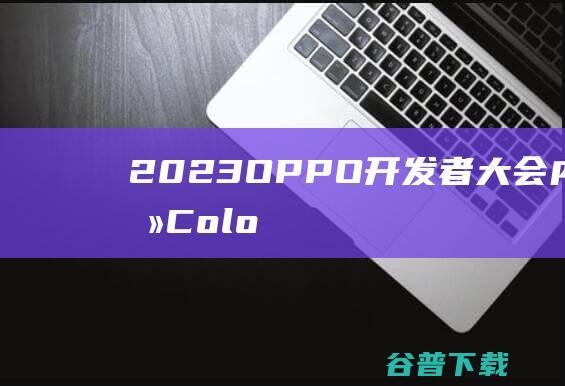 2023OPPO开发者大会内容前瞻：ColorOS14、AndesGPT、潘塔纳尔进化-IT业界