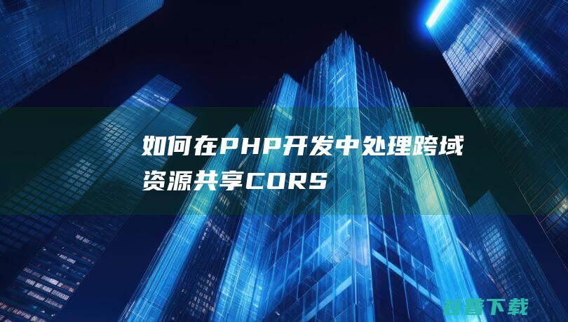 如何在PHP开发中处理跨域资源共享（CORS）问题？-php教程