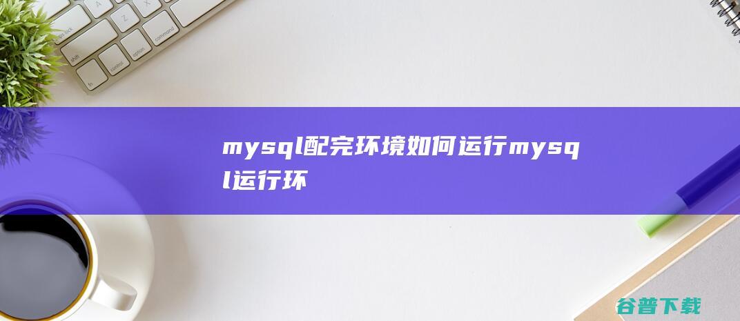 mysql配完环境如何运行，mysql运行环境配置-MySQL