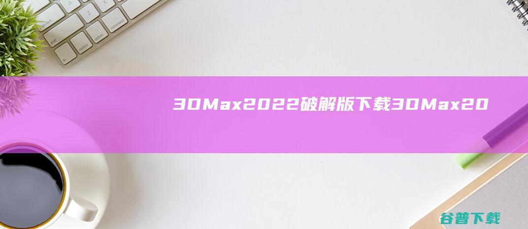3DMax2022破解版下载-3DMax2022中文破解版(含注册机及安装教程)