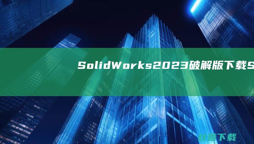 SolidWorks2023破解版下载-SolidWorks2023中文破解版v2023.SP5含安装教程