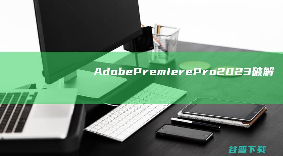 AdobePremierePro2023破解版下载-AdobePremierePro2023中文破解版v23.6.0.65免激活版