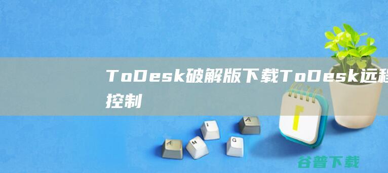 ToDesk破解版下载-ToDesk远程控制破解版v3.3.0吾爱免费版