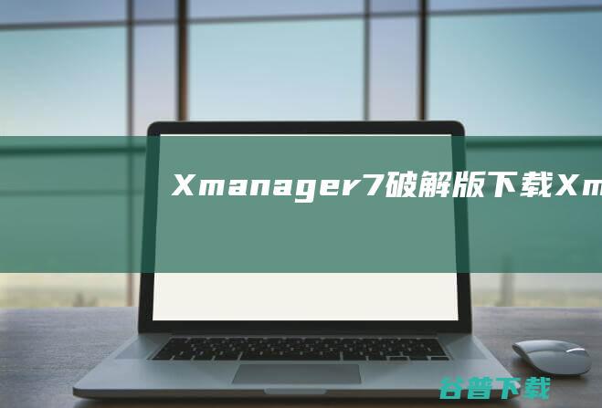 Xmanager7破解版下载-Xmanager7中文破解版v7.0.0140免费版