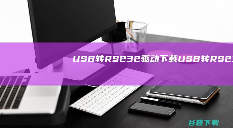 USB转RS232驱动下载-USB转RS232万能驱动Win7/Win10官方最新版