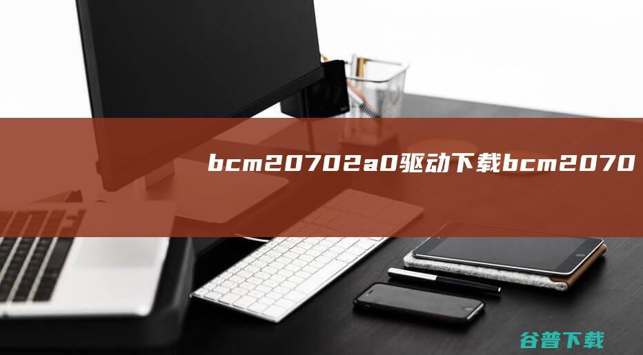 bcm20702a0驱动下载-bcm20702a0蓝牙驱动v12.0.1.750官方最新版