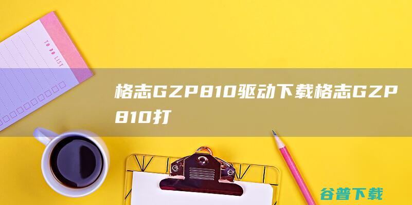 格志GZP810驱动下载-格志GZP810打印机驱动v7.0.1.0官方最新版