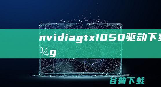 nvidiagtx1050驱动下载-英伟达gtx1050显卡驱动v1.0Win7版/Win10版