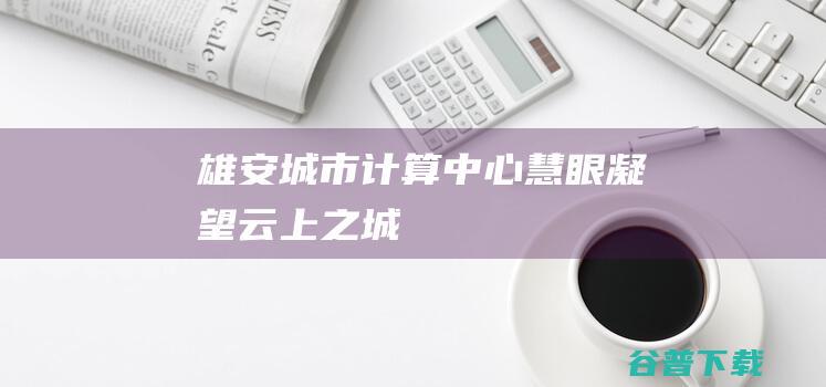 雄安城市计算中心：“慧眼”凝望“云上之城”