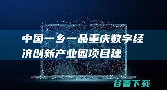中国一乡一品（重庆）数字经济创新产业园项目建设研讨会在渝举行