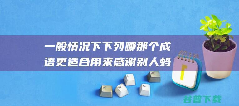 一般情况下下列哪那个成语更适合用来感谢别人蚂蚁庄园2022年3月25日答案