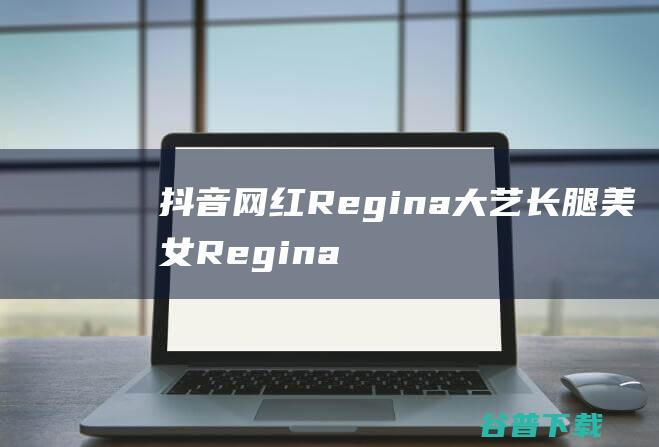 抖音网红Regina大艺长腿美女Regina