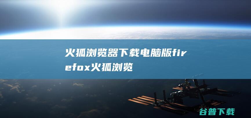火狐浏览器下载电脑版-firefox火狐浏览器pc安装包下载v116.0.3.8627​中文最新版-32/64位