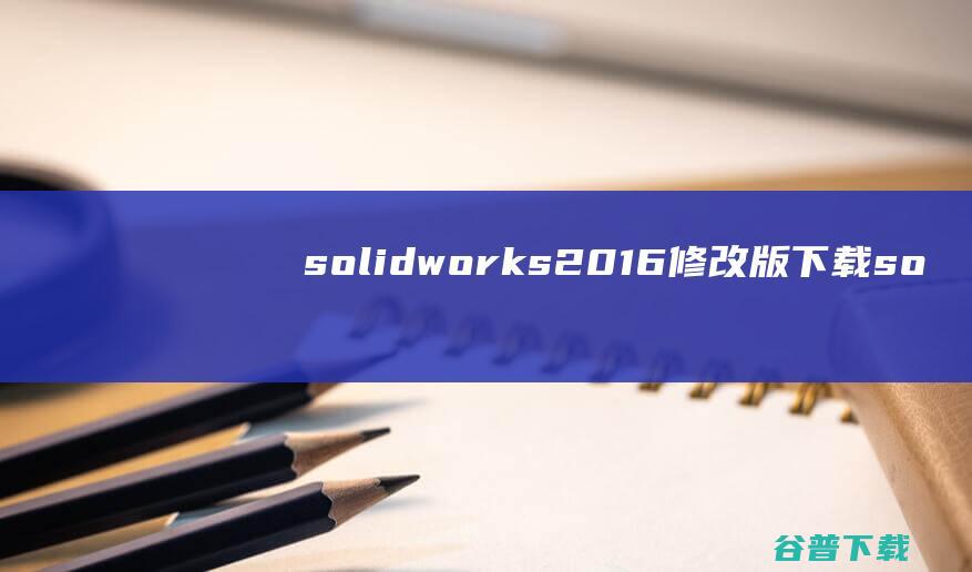 solidworks2016修改版下载-solidworks2016中文修改版下载32位/64位