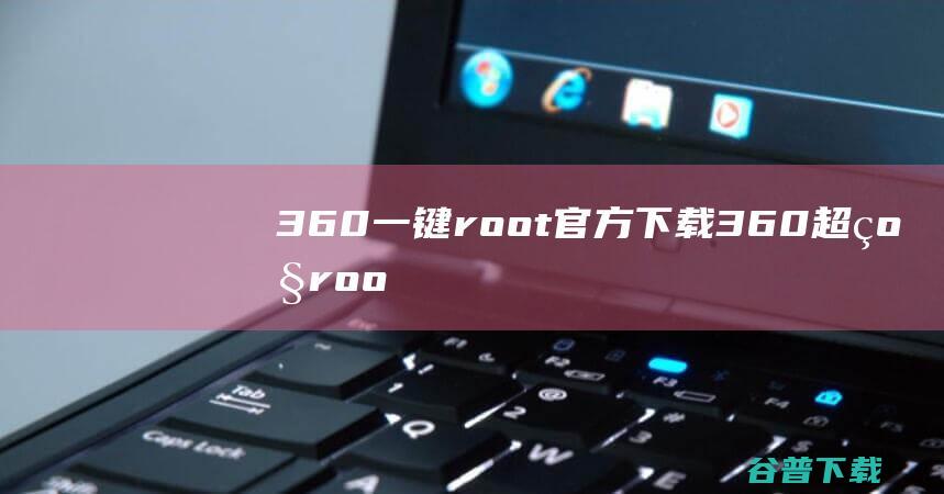 360一键root官方下载-360超级root电脑版下载v5.3.7.0官方pc版-360安卓一键root工具