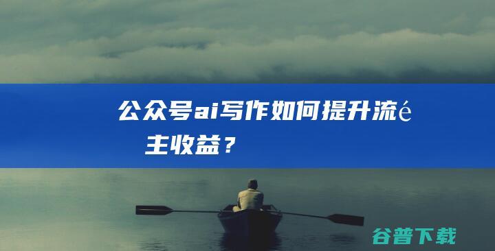 公众号ai写作如何提升流量主收益？