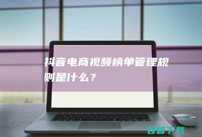 抖音电商视频榜单管理规则是什么？