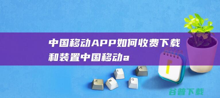 中国移动APP如何收费下载和装置 (中国移动app免费下载安装)