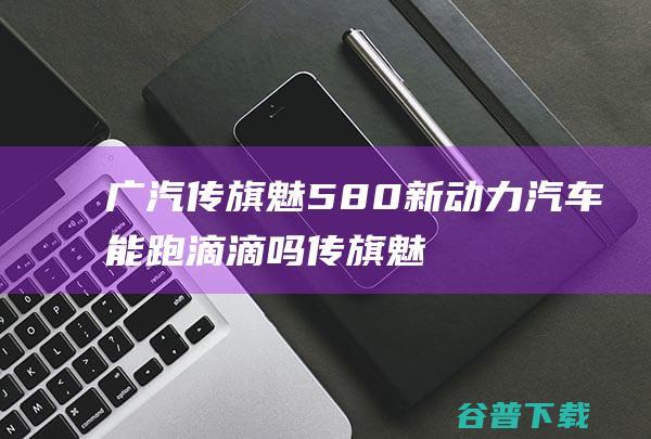 广汽传旗魅580新动力汽车能跑滴滴吗 (传旗魅580)