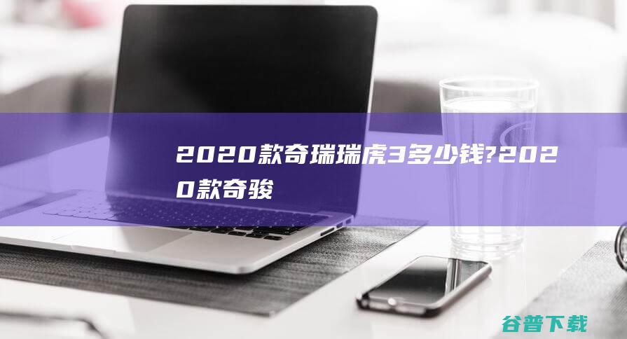 2020款奇瑞瑞虎3多少钱? (2020款奇骏报价及图片)