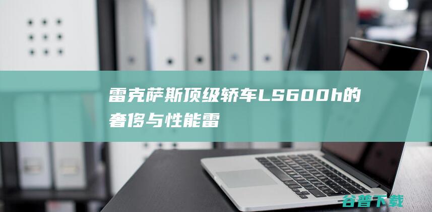 雷克萨斯顶级轿车LS600h的奢侈与性能雷