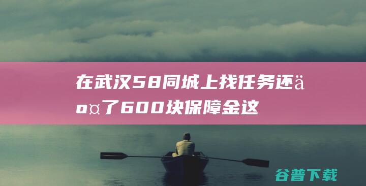 在武汉58同城上找任务还交了600块保障金 这靠谱吗 (武汉58同城app)