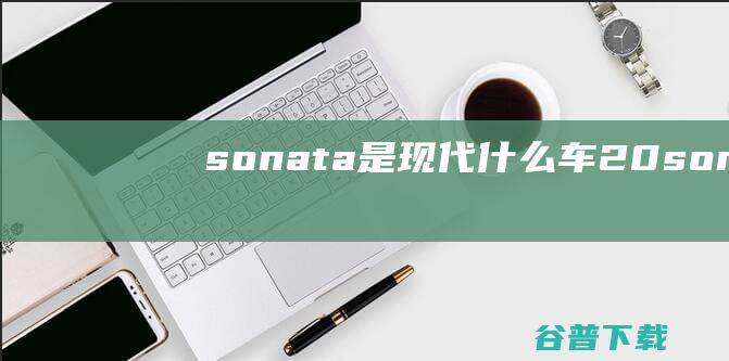sonata是现代什么车2.0 (sonata叫现代什么车)