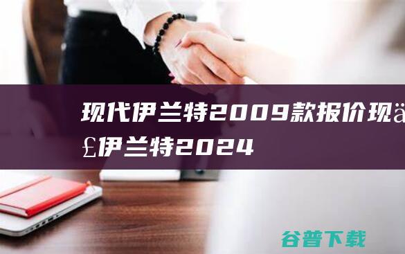 现代伊兰特2009款报价 (现代伊兰特2024款报价及图片大全)