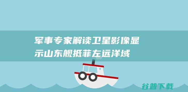 军事专家解读 卫星影像显示山东舰抵菲左远洋域 (军事专家解读普里戈任坠机)