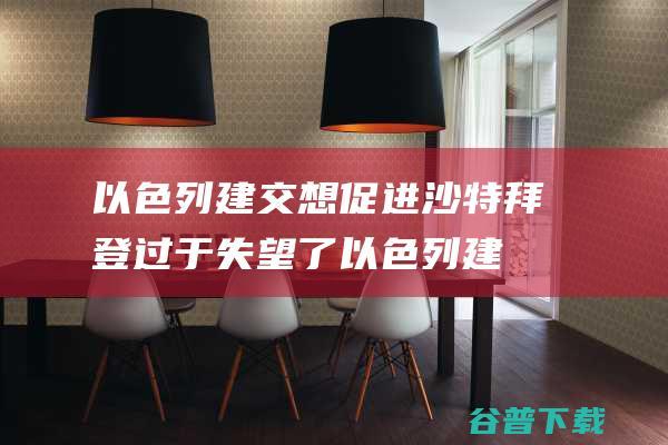 以色列建交 想促进沙特 拜登过于失望了 (以色列 建交)