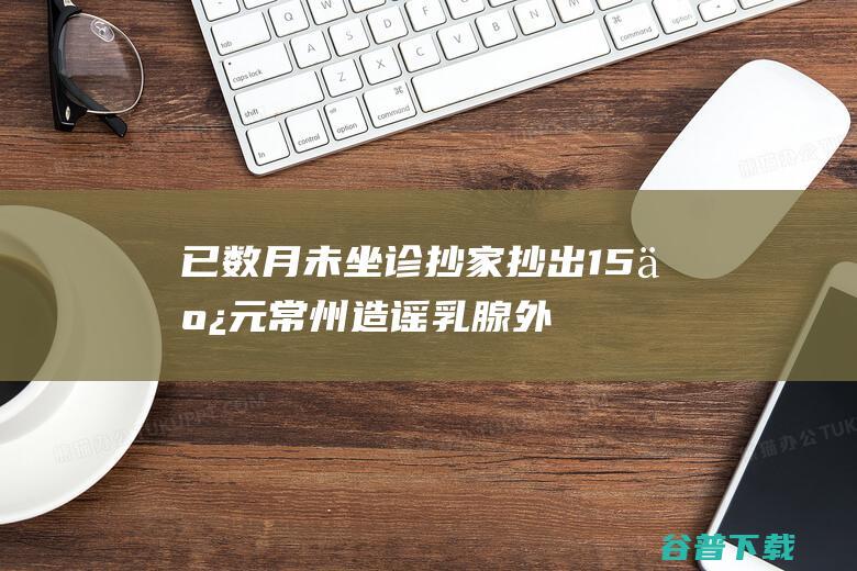 已数月未坐诊 抄家抄出1.5亿元 常州造谣乳腺外科医师 返聘医院 (未坐诊是什么意思)