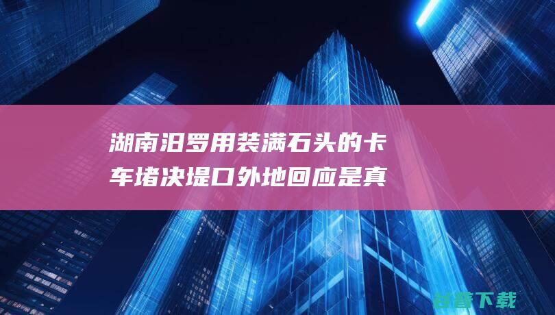 湖南汨罗用装满石头的卡车堵决堤口外地回应是真