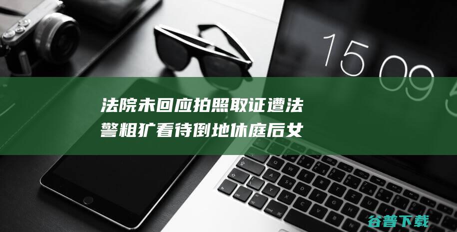 法院未回应拍照取证遭法警粗犷看待倒地休庭后女