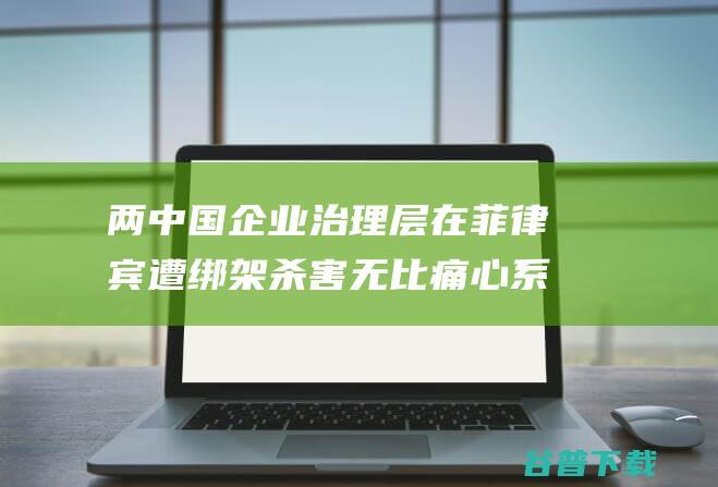 两中国企业治理层在菲律宾遭绑架杀害 无比痛心 系低劣毕业生 湖南母校发声 (中国企业在二)