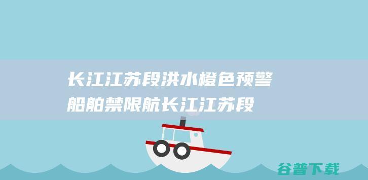 长江江苏段洪水橙色预警船舶禁限航长江江苏段