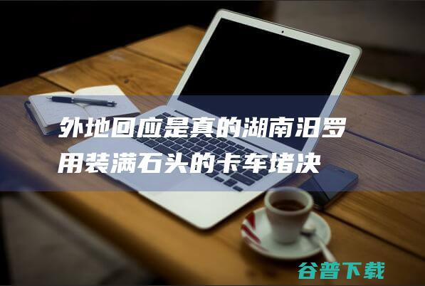 外地回应 是真的！ 湖南汨罗用装满石头的卡车堵决堤口 (外地回来是什么意思)