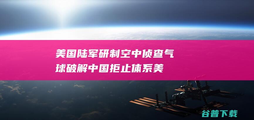 美国陆军研制空中侦查气球 破解中国拒止体系 (美国陆军研制的喷气式战斗机)