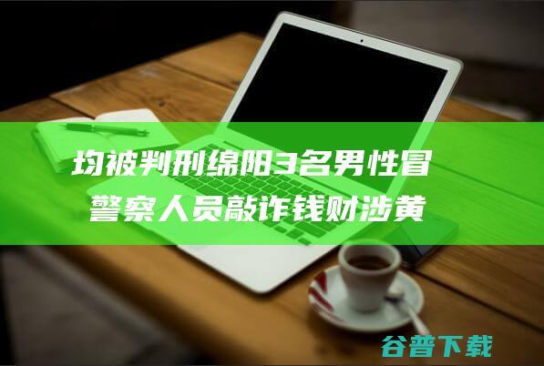 均被判刑 绵阳3名男性冒充警察 人员敲诈钱财 涉黄小卡片 专逮分发 (绵阳判刑案例最新消息)