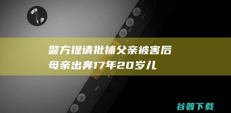 警方提请批捕 父亲被害后母亲出奔17年 20岁儿子控诉其遗弃！母亲已被刑拘 (警方提请批捕怎么处理)