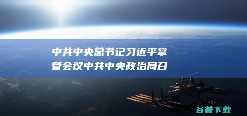 中共中央总书记习近平掌管会议 中共中央政治局召散会议 探讨拟提请二十届三中全会审议的文件