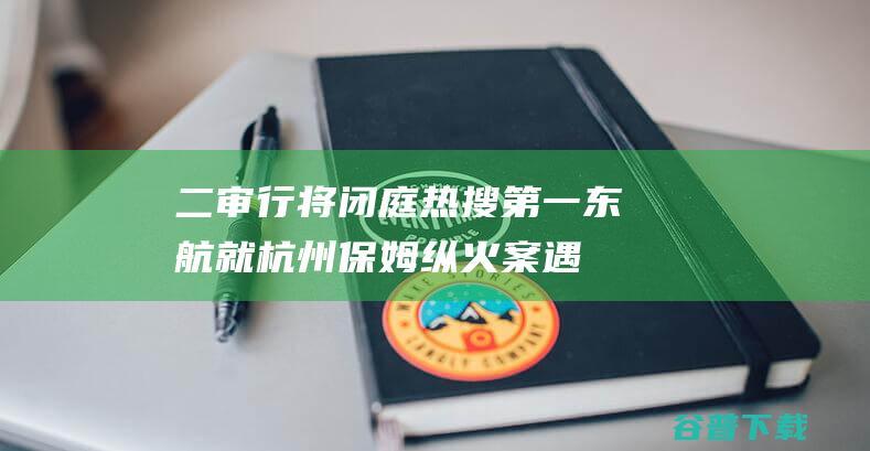 二审行将闭庭 热搜第一！东航就杭州保姆纵火案遇难者家眷林生斌隐衷权案提起上诉 (二审行将闭庭通知)