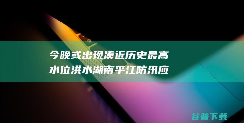 今晚或出现凑近历史最高水位洪水 湖南平江防汛应急照应优化至Ⅰ级 (今晚出来)