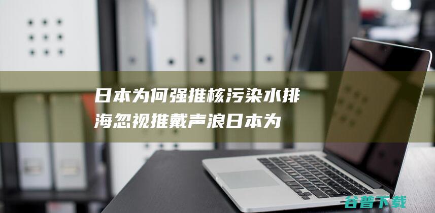 日本为何强推核污染水忽视推戴声浪日本为