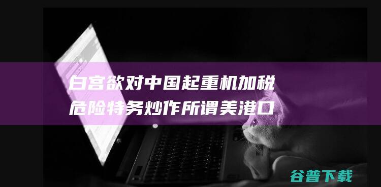 白宫欲对中国起重机加税危险特务炒作所谓美