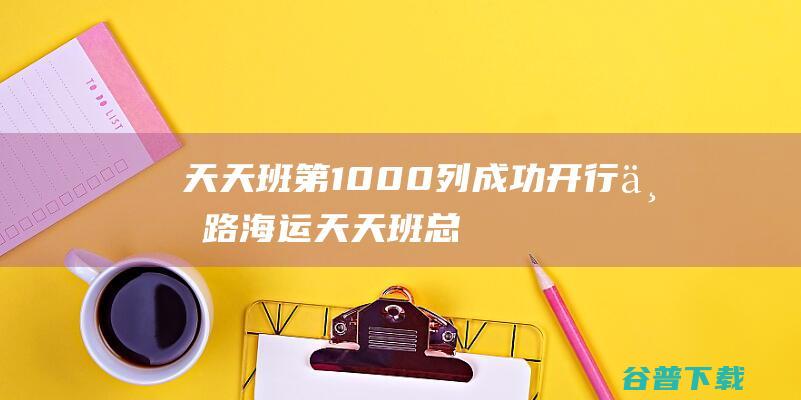 天天班第1000列成功开行 丝路海运 (天天班总台电话)