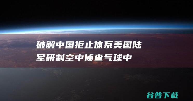 破解中国拒止体系 美国陆军研制空中侦查气球 (中国无法破解之谜)