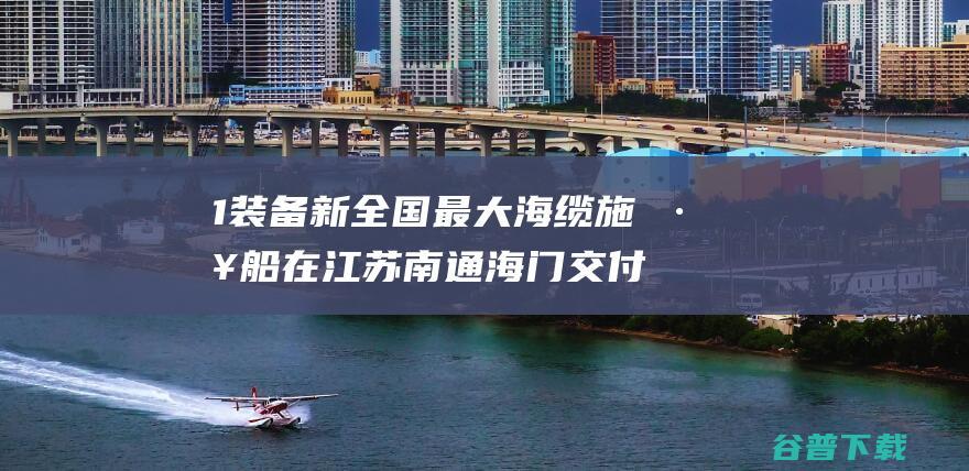 1 装备 新 全国最大海缆施工船在江苏南通海门交付 (2021新装备)